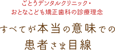 ごとうデンタルクリニック・おとなこども矯正歯科の診療理念 すべてが本当の意味で患者さま目線