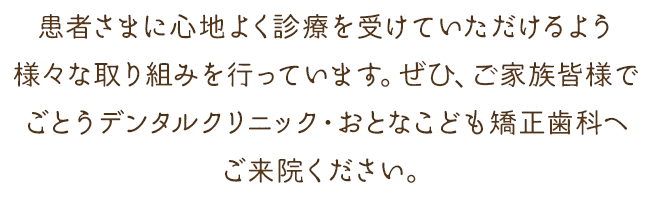 患者さまに心地よく診療を受けていただけるような様々な取り組みを行っています。ぜひ、ご家族皆様でごとうデンタルクリニック・おとなこども矯正歯科へご来院ください。